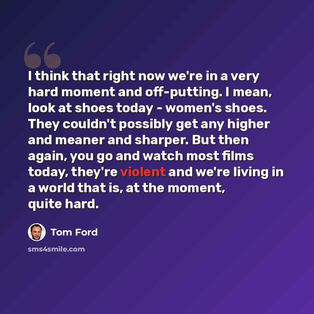 “I think that right now we're in a very hard moment and off-putting. I mean, look at shoes today - women's shoes. They couldn't possibly get any higher and meaner and sharper. But then again, you go and watch most films today, they're violent and we're living in a world that is, at the moment…” quote by Tom Ford