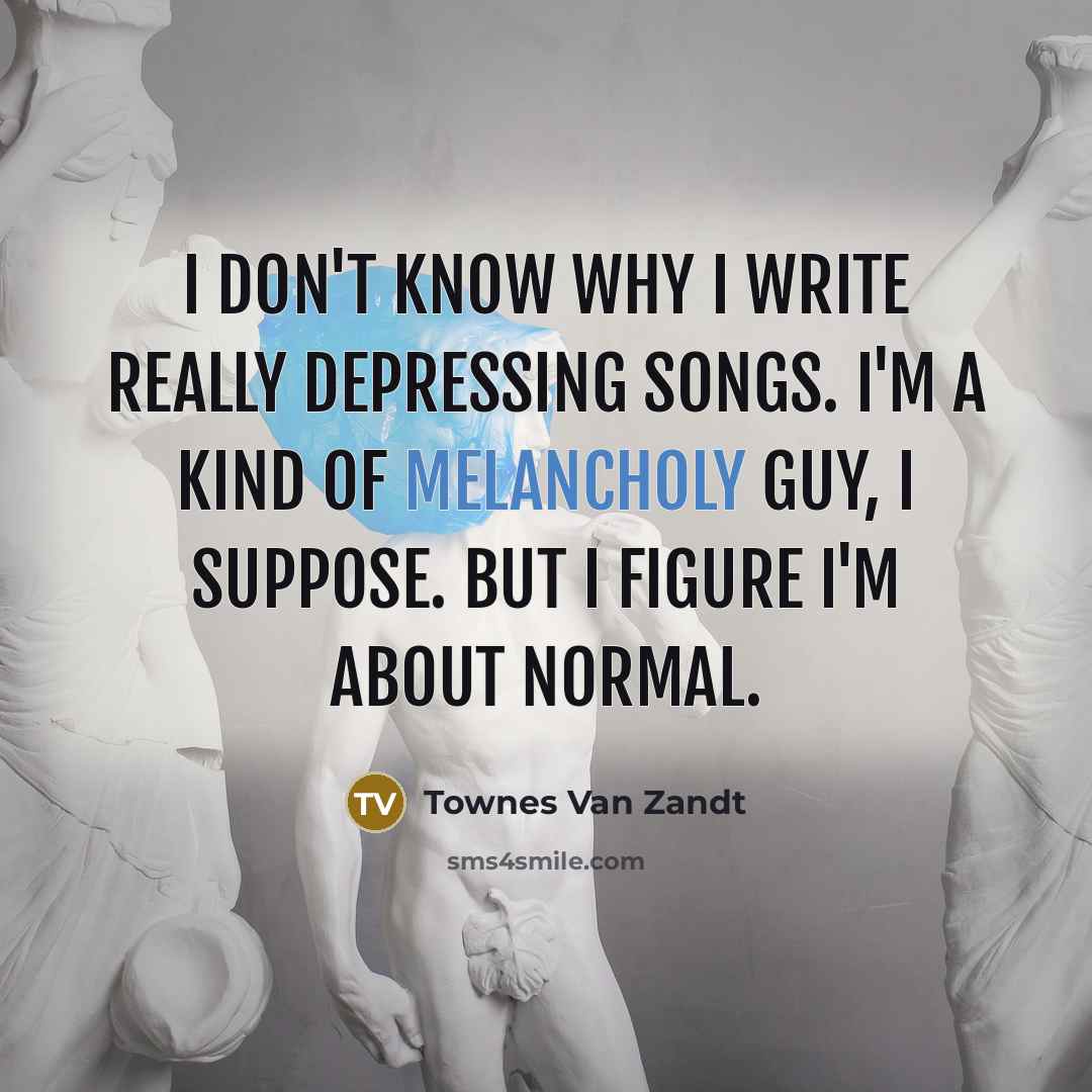 “I don't know why I write really depressing songs. I'm a kind of melancholy guy, I suppose. But I figure I'm about normal.” quote by Townes Van Zandt
