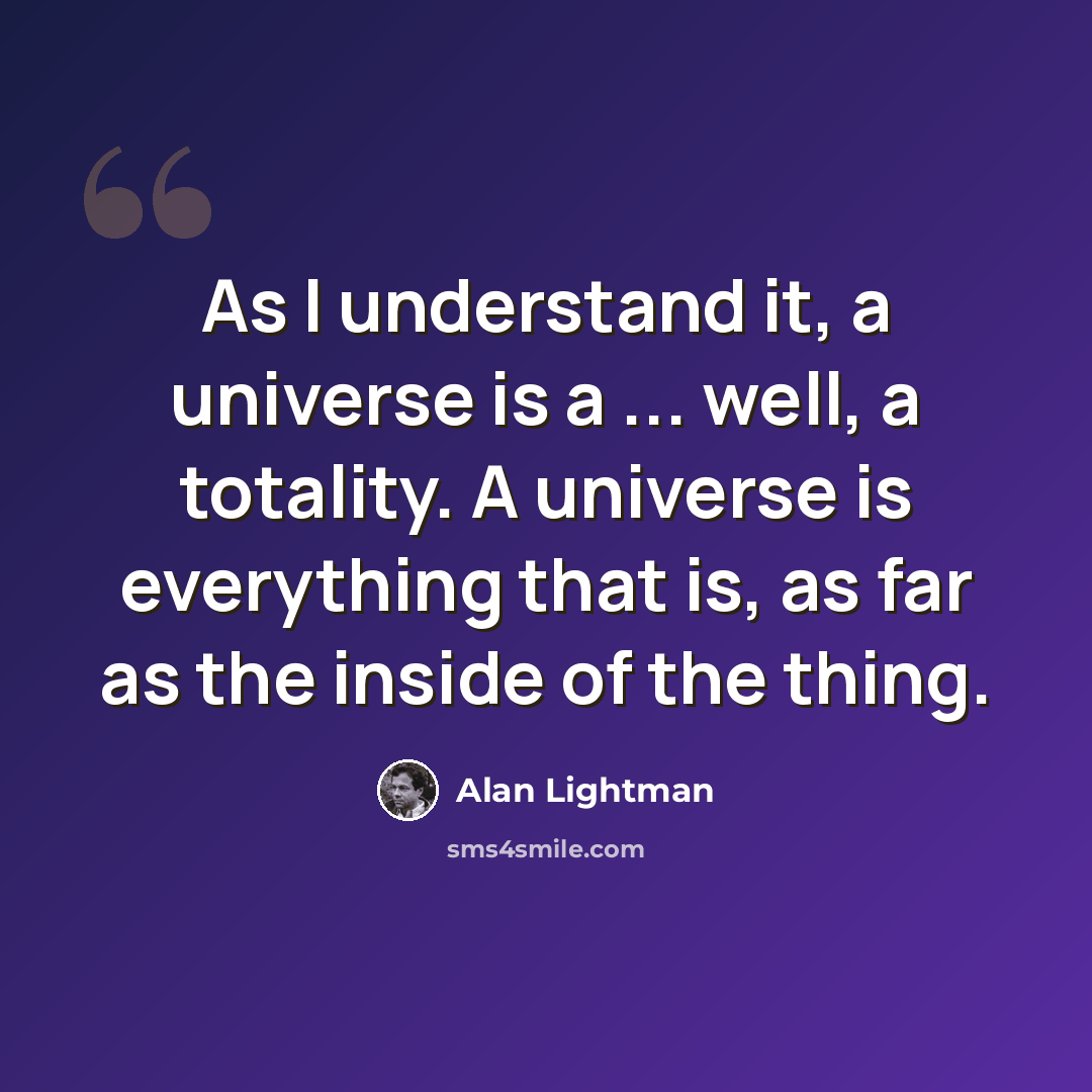 “As I understand it, a universe is a ... well, a totality. A universe is everything that is, as far as the inside of the thing.” quote by Alan Lightman