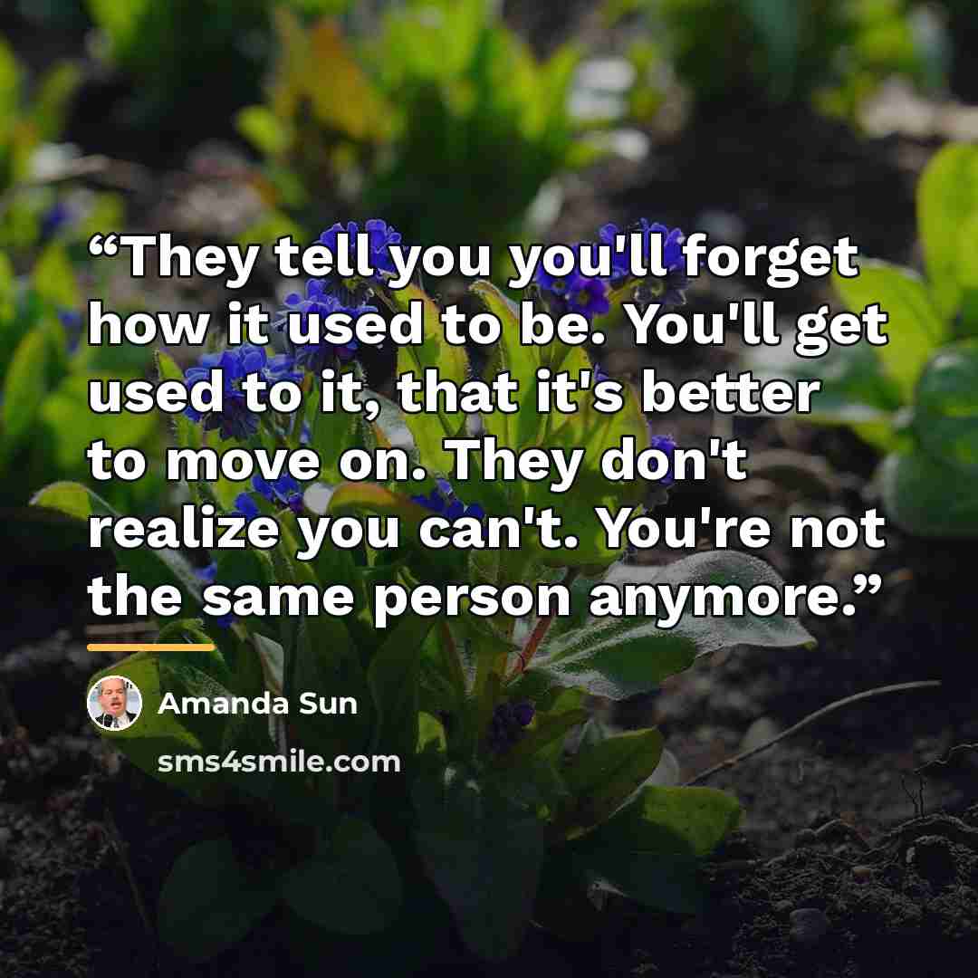 “They tell you you'll forget how it used to be. You'll get used to it, that it's better to move on. They don't realize you can't. You're not the same person anymore.” quote by Amanda Sun