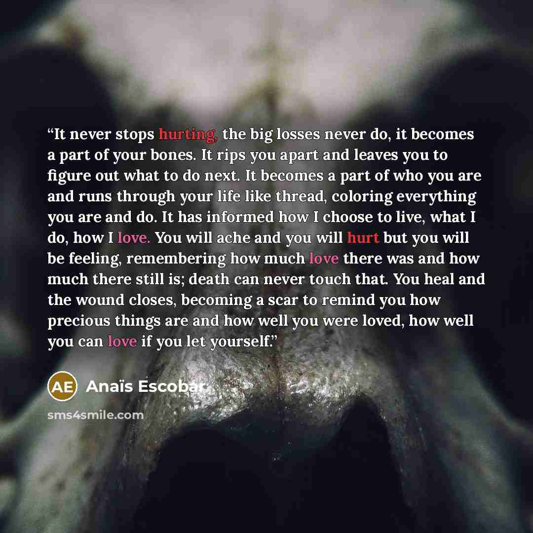 “It never stops hurting, the big losses never do, it becomes a part of your bones. It rips you apart and leaves you to figure out what to do next. It becomes a part of who you are and runs through your life like thread, coloring everything you are and do. It has informed how I choose to live, what…” quote by Anaïs Escobar