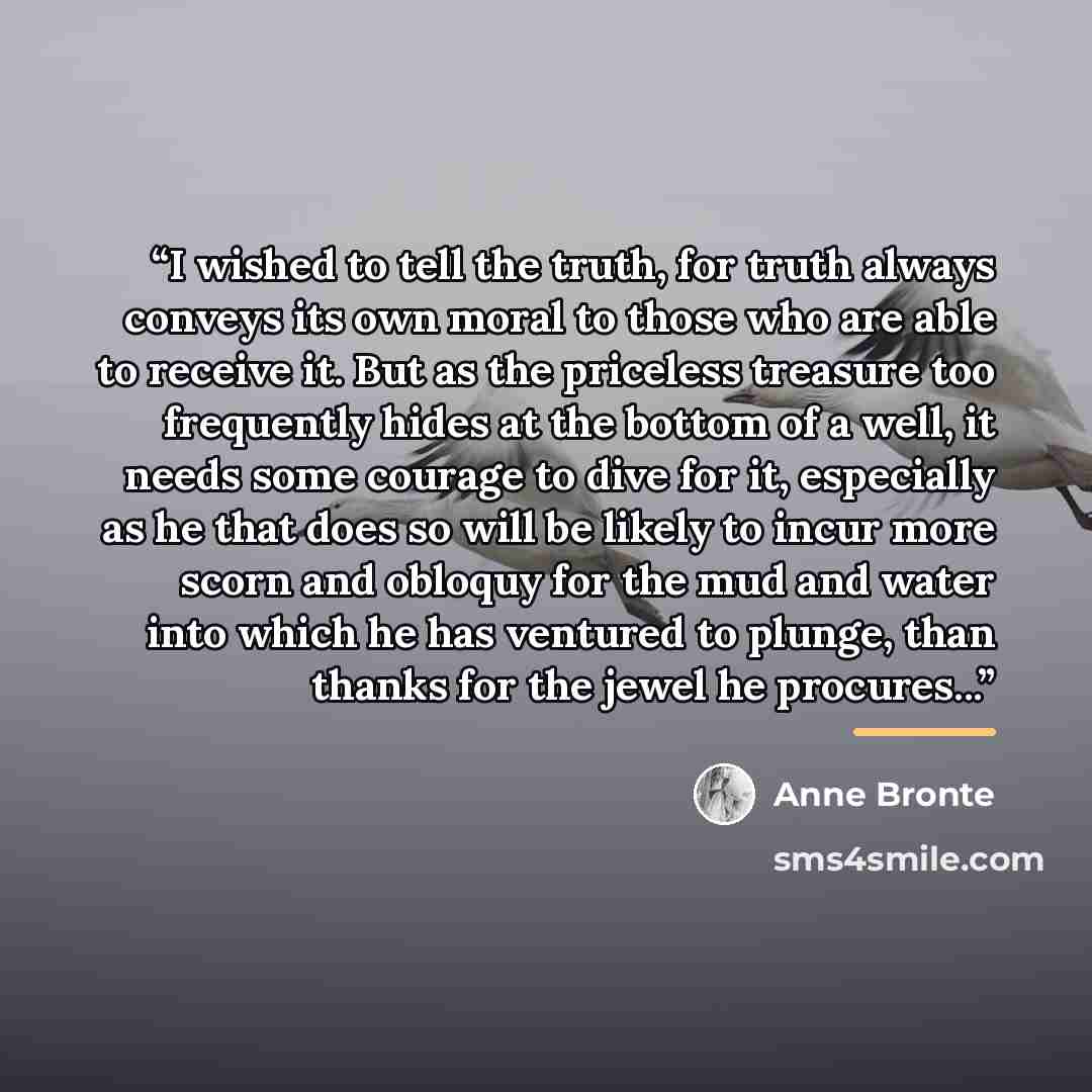 “I wished to tell the truth, for truth always conveys its own moral to those who are able to receive it. But as the priceless treasure too frequently hides at the bottom of a well, it needs some courage to dive for it, especially as he that does so will be likely to incur more scorn and obloquy for…” quote by Anne Brontë