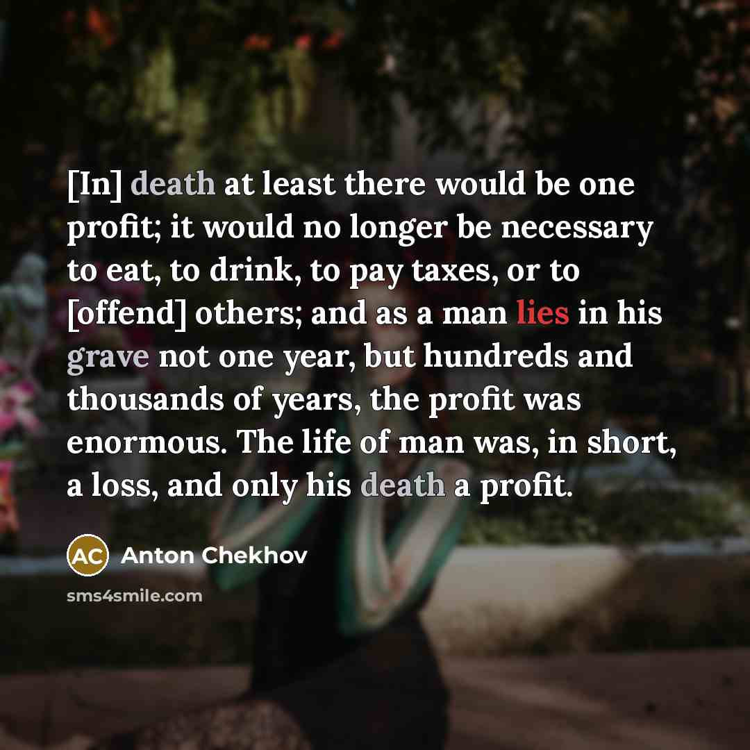 “[In] death at least there would be one profit; it would no longer be necessary to eat, to drink, to pay taxes, or to [offend] others; and as a man lies in his grave not one year, but hundreds and thousands of years, the profit was enormous. The life of man was, in short, a loss, and only his death…” quote by Anton Chekhov