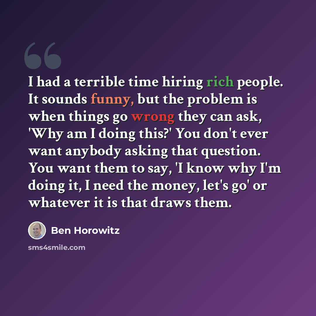 “I had a terrible time hiring rich people. It sounds funny, but the problem is when things go wrong they can ask, 'Why am I doing this?' You don't ever want anybody asking that question. You want them to say, 'I know why I'm doing it, I need the money, let's go' or whatever it is that draws them.” quote by Ben Horowitz
