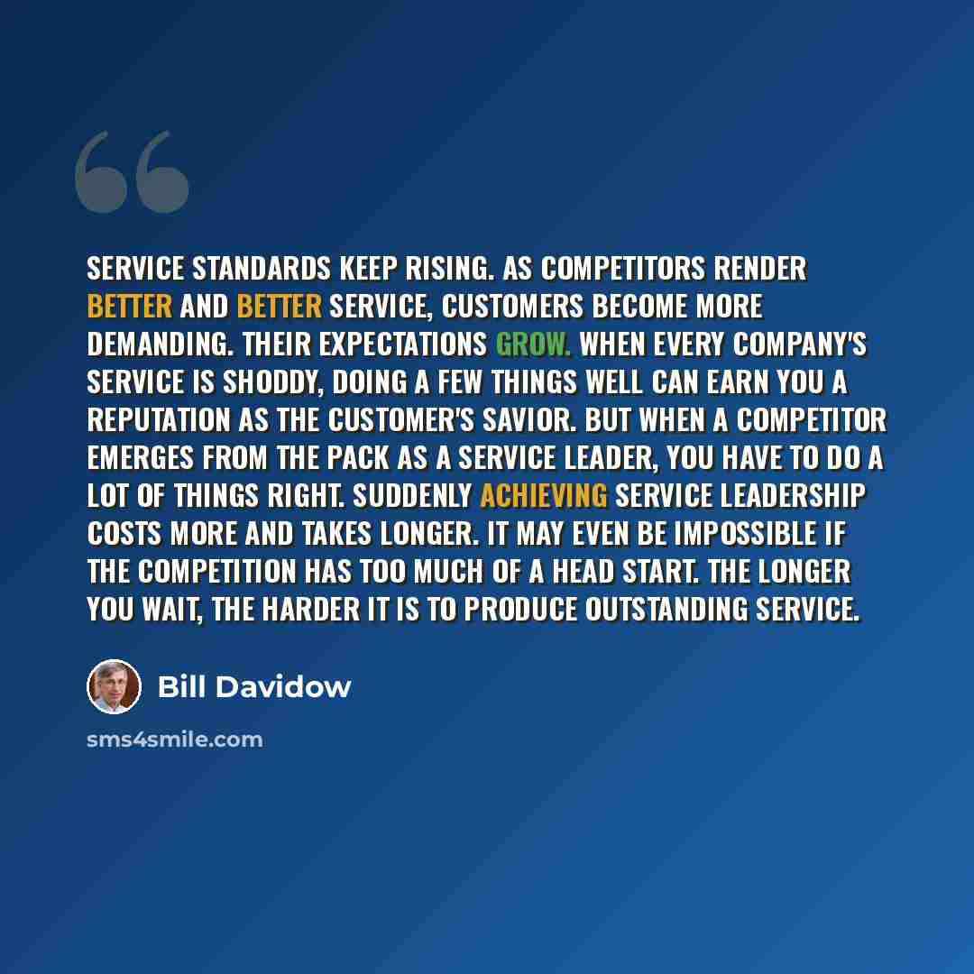 “Service standards keep rising. As competitors render better and better service, customers become more demanding. Their expectations grow. When every company's service is shoddy, doing a few things well can earn you a reputation as the customer's savior. But when a competitor emerges from the pack…” quote by Bill Davidow