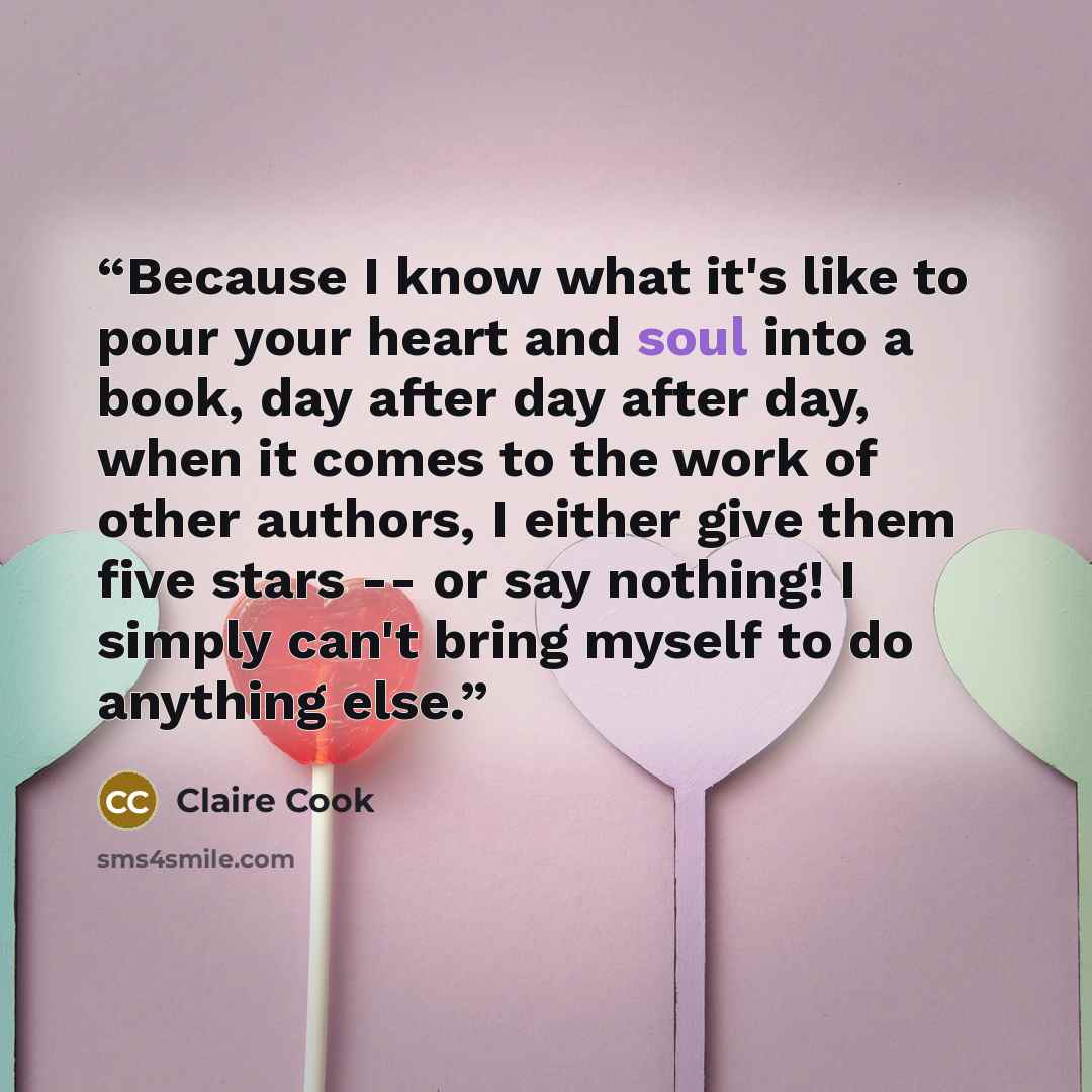 “Because I know what it's like to pour your heart and soul into a book, day after day after day, when it comes to the work of other authors, I either give them five stars -- or say nothing! I simply can't bring myself to do anything else.” quote by Claire Cook