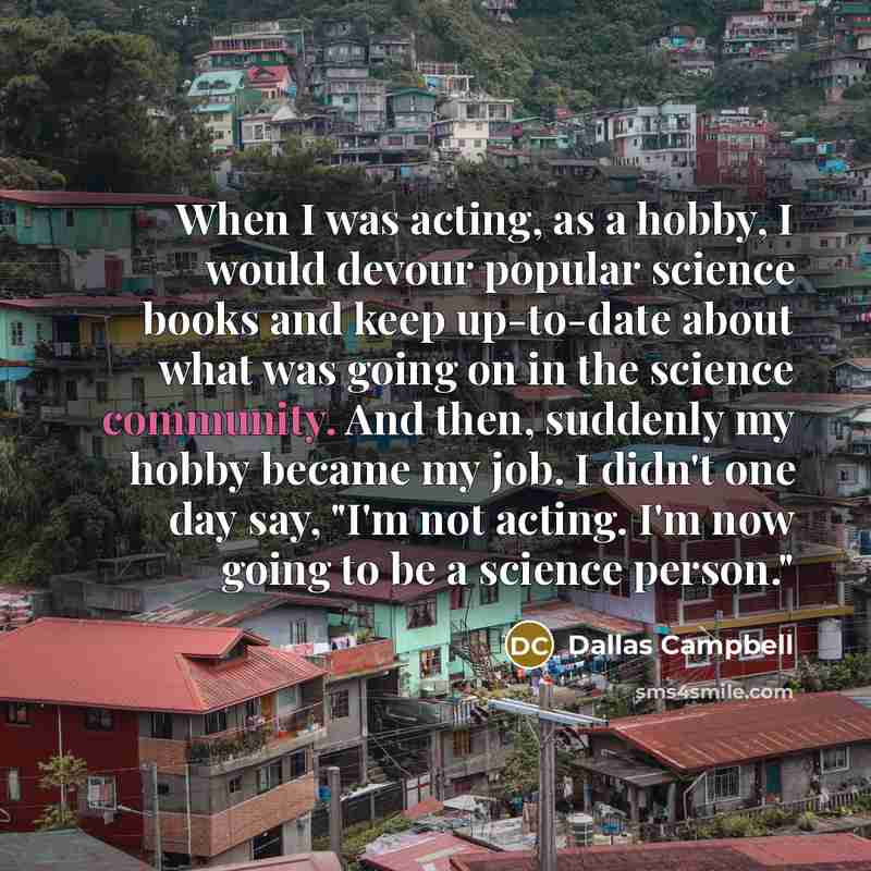 “When I was acting, as a hobby, I would devour popular science books and keep up-to-date about what was going on in the science community. And then, suddenly my hobby became my job. I didn't one day say, "I'm not acting. I'm now going to be a science person."” quote by Dallas Campbell