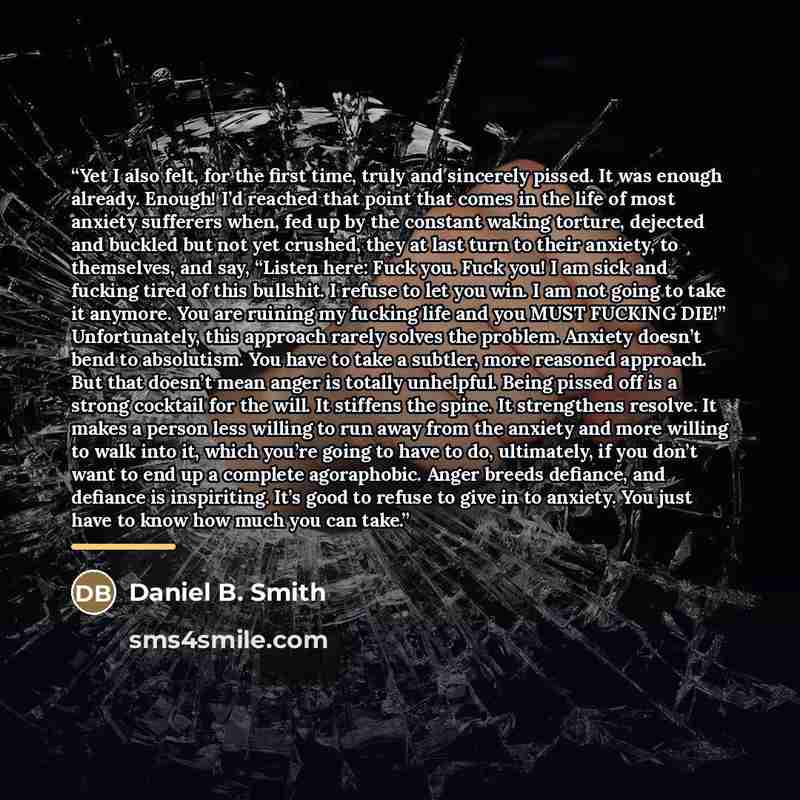 “Yet I also felt, for the first time, truly and sincerely pissed. It was enough already. Enough! I’d reached that point that comes in the life of most anxiety sufferers when, fed up by the constant waking torture, dejected and buckled but not yet crushed, they at last turn to their anxiety, to…” quote by Daniel B. Smith