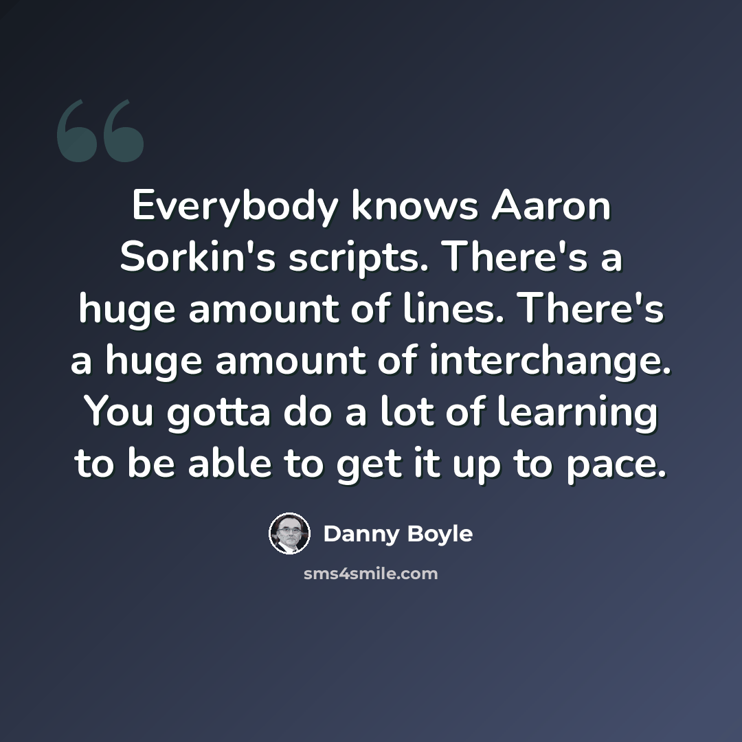 “Everybody knows Aaron Sorkin's scripts. There's a huge amount of lines. There's a huge amount of interchange. You gotta do a lot of learning to be able to get it up to pace.” quote by Danny Boyle