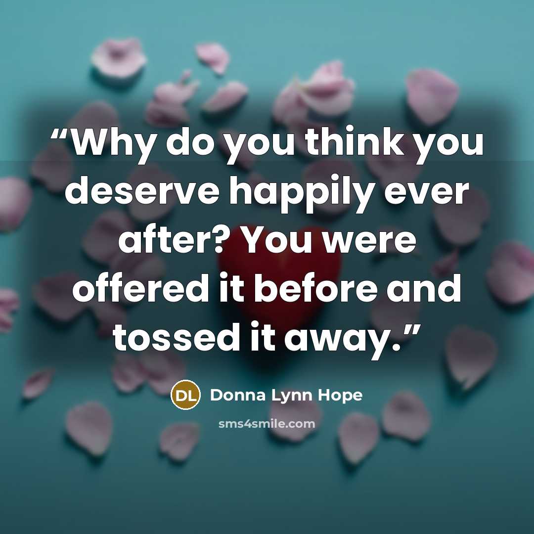 “Why do you think you deserve happily ever after? You were offered it before and tossed it away.” quote by Donna Lynn Hope