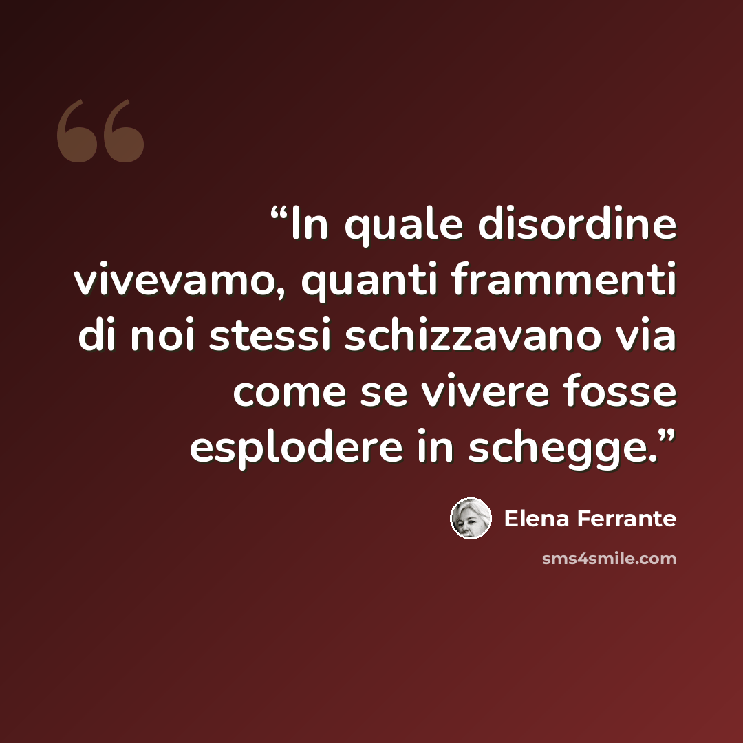 “In quale disordine vivevamo, quanti frammenti di noi stessi schizzavano via come se vivere fosse esplodere in schegge.” quote by Elena Ferrante