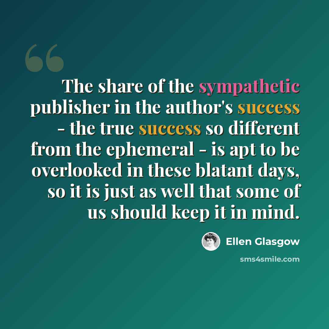 “The share of the sympathetic publisher in the author's success - the true success so different from the ephemeral - is apt to be overlooked in these blatant days, so it is just as well that some of us should keep it in mind.” quote by Ellen Glasgow