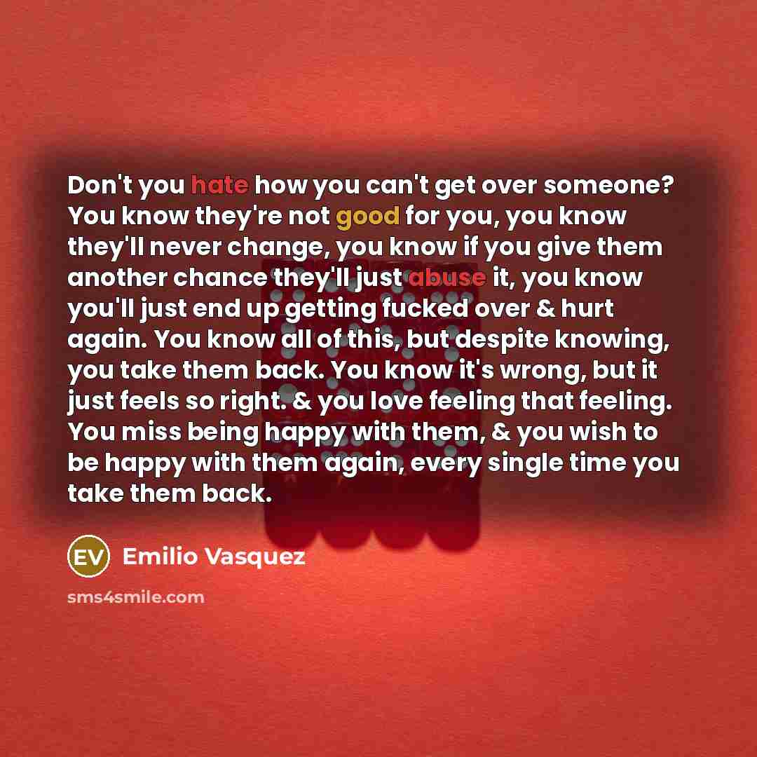 “Don't you hate how you can't get over someone? You know they're not good for you, you know they'll never change, you know if you give them another chance they'll just abuse it, you know you'll just end up getting fucked over & hurt again. You know all of this, but despite knowing, you take them…” quote by Emilio Vasquez