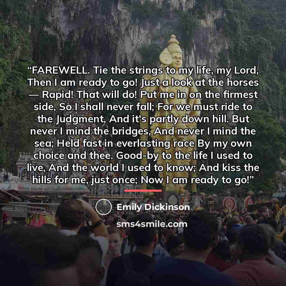 “FAREWELL. Tie the strings to my life, my Lord, Then I am ready to go! Just a look at the horses — Rapid! That will do! Put me in on the firmest side, So I shall never fall; For we must ride to the Judgment, And it's partly down hill. But never I mind the bridges, And never I mind the sea; Held…” quote by Emily Dickinson