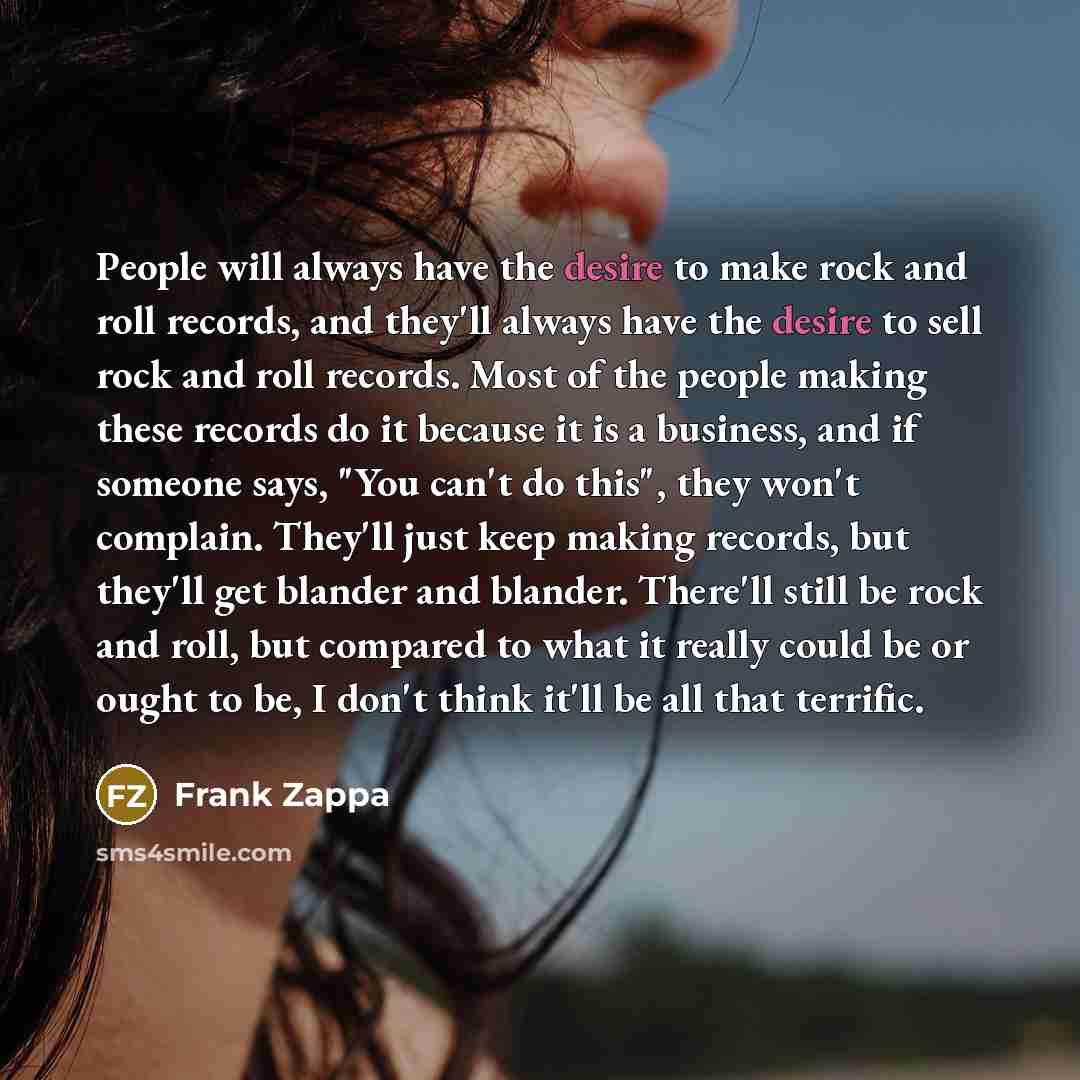“People will always have the desire to make rock and roll records, and they'll always have the desire to sell rock and roll records. Most of the people making these records do it because it is a business, and if someone says, "You can't do this", they won't complain. They'll just keep making…” quote by Frank Zappa