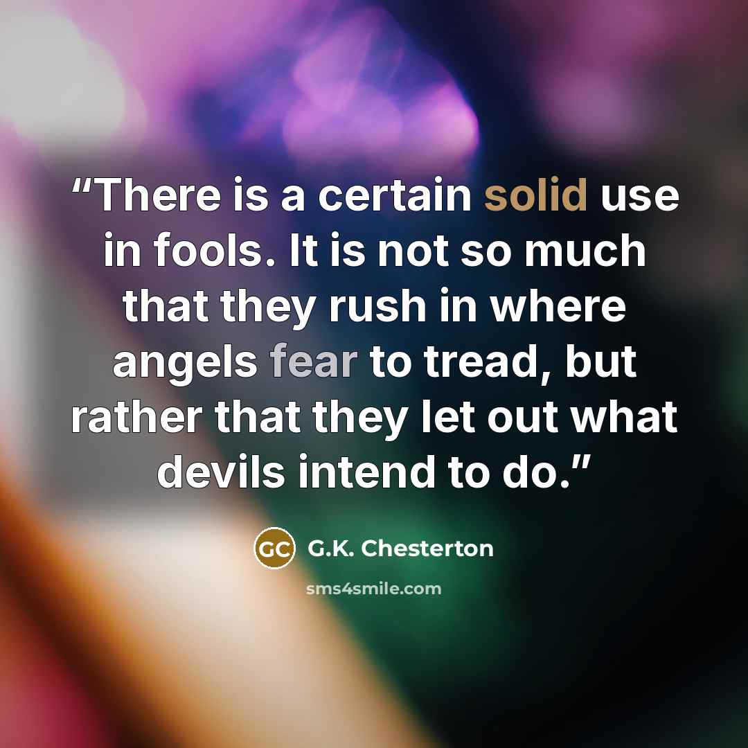 “There is a certain solid use in fools. It is not so much that they rush in where angels fear to tread, but rather that they let out what devils intend to do.” quote by G.K. Chesterton