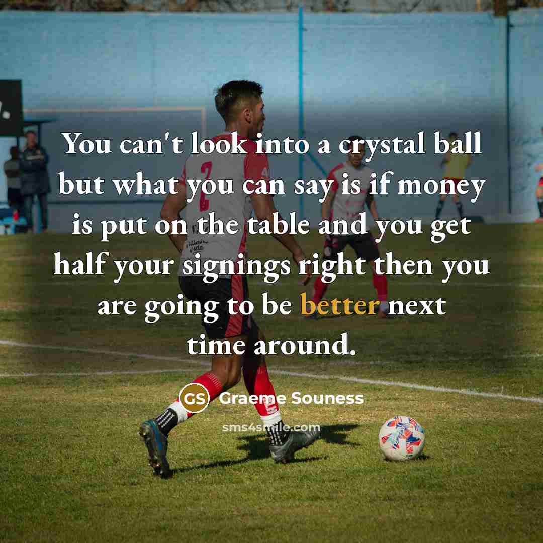 “You can't look into a crystal ball but what you can say is if money is put on the table and you get half your signings right then you are going to be better next time around.” quote by Graeme Souness