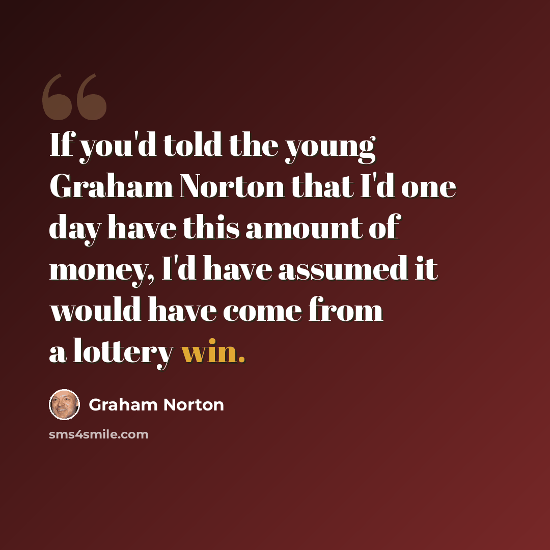 “If you'd told the young Graham Norton that I'd one day have this amount of money, I'd have assumed it would have come from a lottery win.” quote by Graham Norton