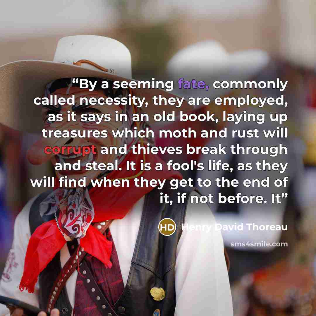 “By a seeming fate, commonly called necessity, they are employed, as it says in an old book, laying up treasures which moth and rust will corrupt and thieves break through and steal. It is a fool's life, as they will find when they get to the end of it, if not before. It” quote by Henry David Thoreau