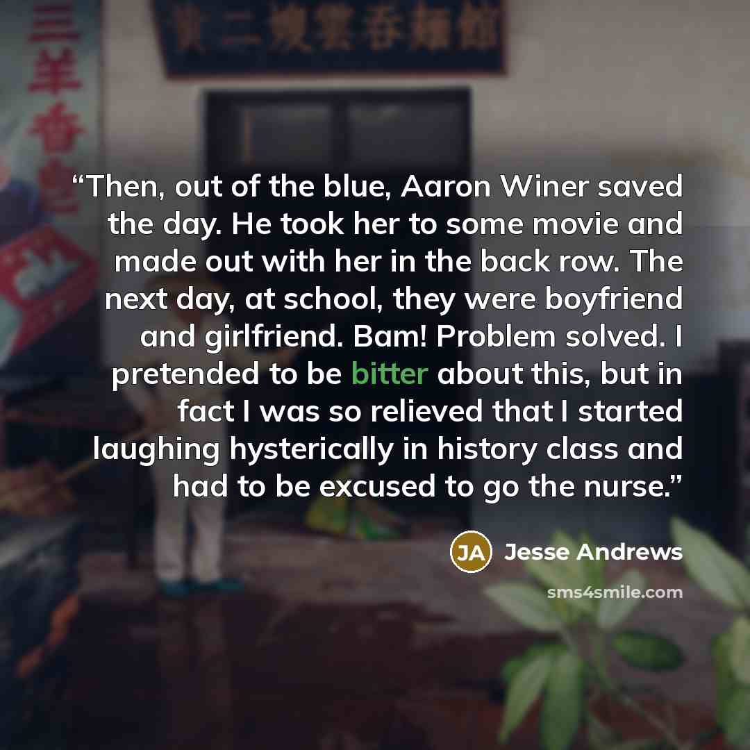 “Then, out of the blue, Aaron Winer saved the day. He took her to some movie and made out with her in the back row. The next day, at school, they were boyfriend and girlfriend. Bam! Problem solved. I pretended to be bitter about this, but in fact I was so relieved that I started laughing…” quote by Jesse Andrews