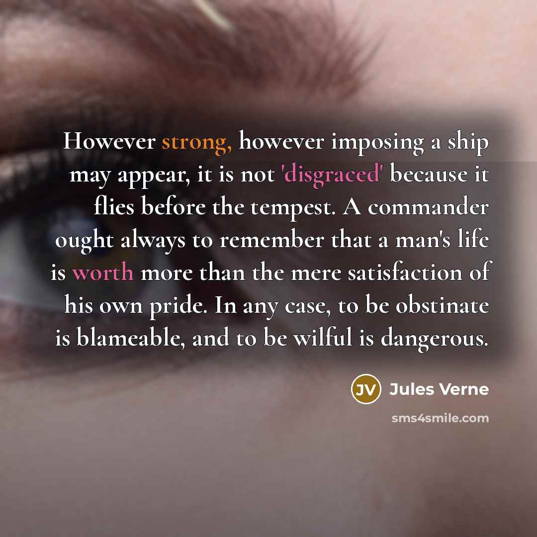 “However strong, however imposing a ship may appear, it is not 'disgraced' because it flies before the tempest. A commander ought always to remember that a man's life is worth more than the mere satisfaction of his own pride. In any case, to be obstinate is blameable, and to be wilful is dangerous.” quote by Jules Verne