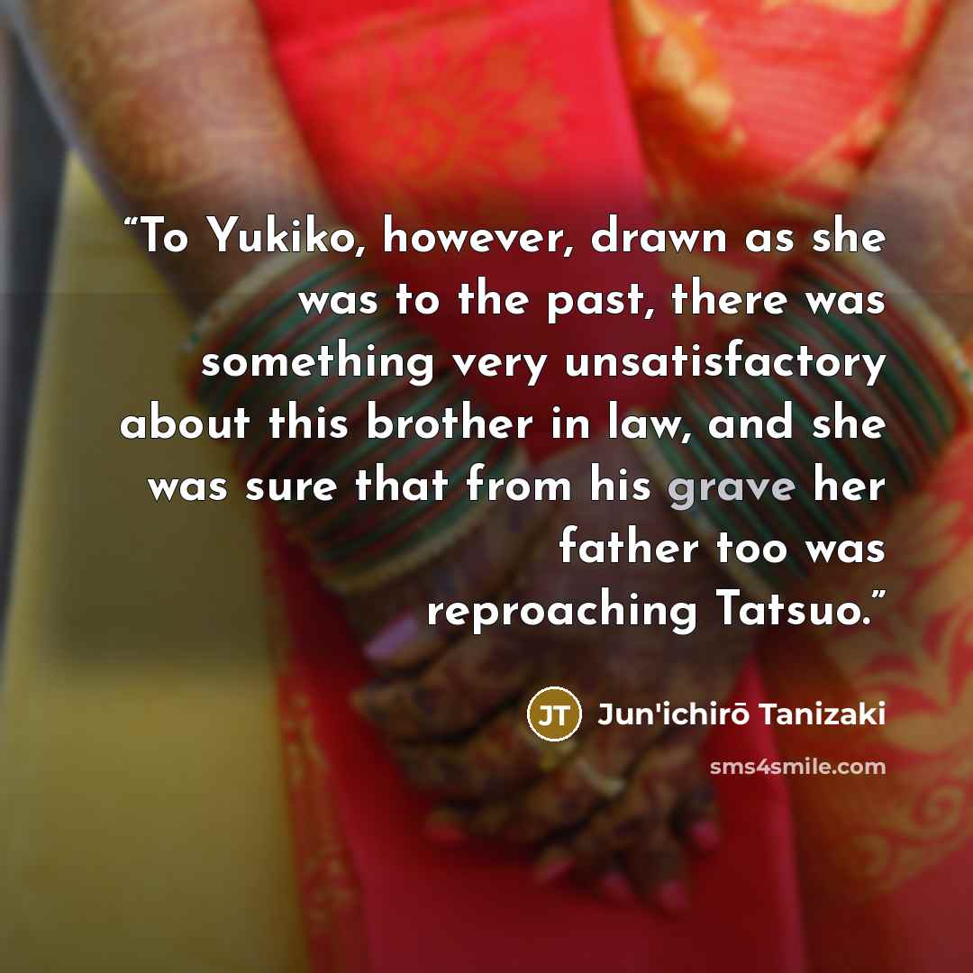 “To Yukiko, however, drawn as she was to the past, there was something very unsatisfactory about this brother in law, and she was sure that from his grave her father too was reproaching Tatsuo.” quote by Jun'ichirō Tanizaki