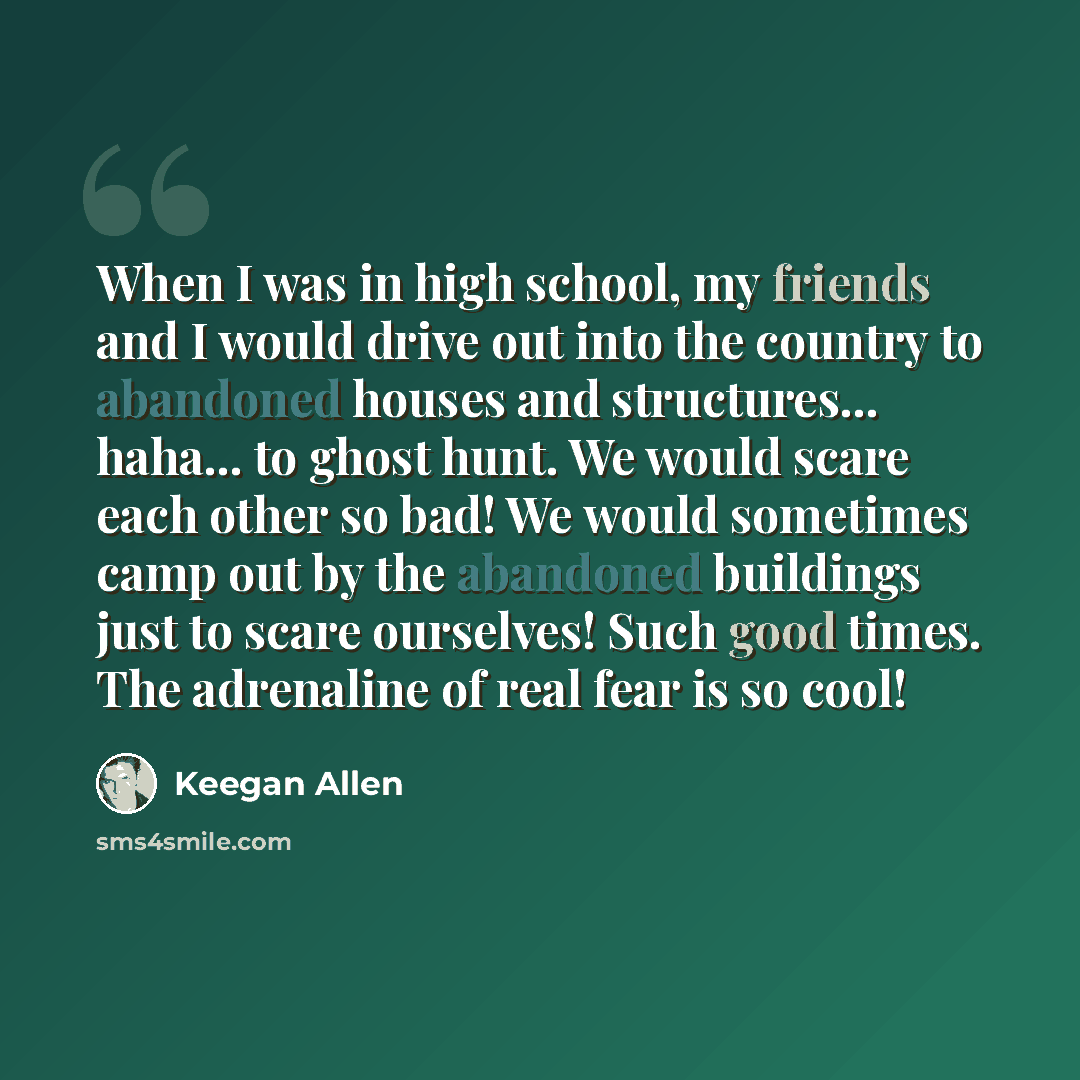 “When I was in high school, my friends and I would drive out into the country to abandoned houses and structures... haha... to ghost hunt. We would scare each other so bad! We would sometimes camp out by the abandoned buildings just to scare ourselves! Such good times. The adrenaline of real fear…” quote by Keegan Allen