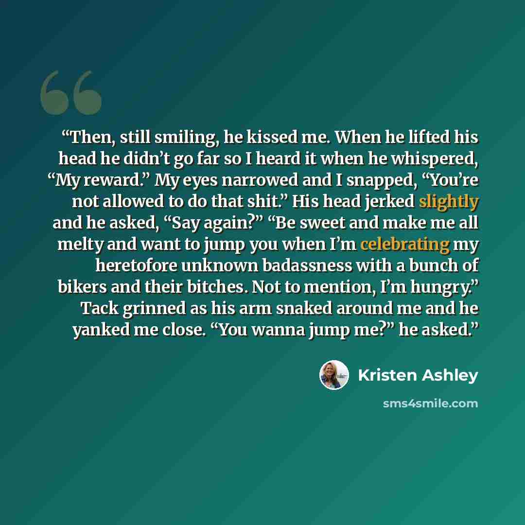 “Then, still smiling, he kissed me. When he lifted his head he didn’t go far so I heard it when he whispered, “My reward.” My eyes narrowed and I snapped, “You’re not allowed to do that shit.” His head jerked slightly and he asked, “Say again?” “Be sweet and make me all melty and want to jump you…” quote by Kristen Ashley