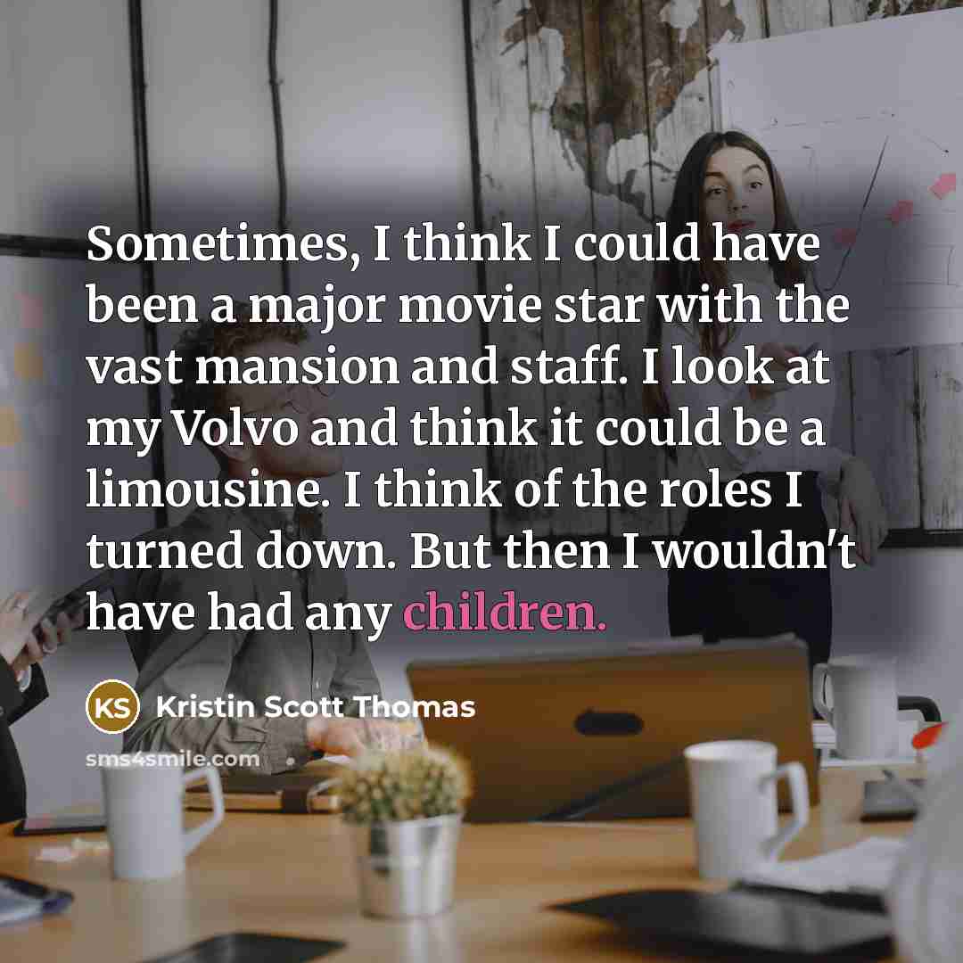 “Sometimes, I think I could have been a major movie star with the vast mansion and staff. I look at my Volvo and think it could be a limousine. I think of the roles I turned down. But then I wouldn't have had any children.” quote by Kristin Scott Thomas
