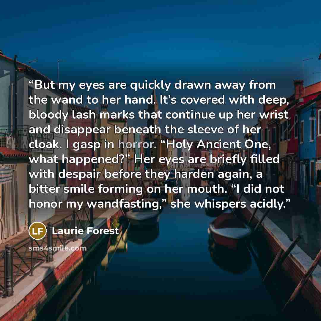 “But my eyes are quickly drawn away from the wand to her hand. It’s covered with deep, bloody lash marks that continue up her wrist and disappear beneath the sleeve of her cloak. I gasp in horror. “Holy Ancient One, what happened?” Her eyes are briefly filled with despair before they harden again…” quote by Laurie Forest