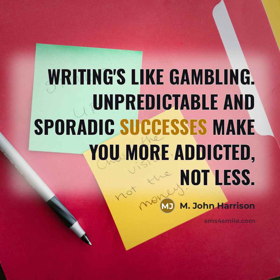 “Writing's like gambling. Unpredictable and sporadic successes make you more addicted, not less.” quote by M. John Harrison