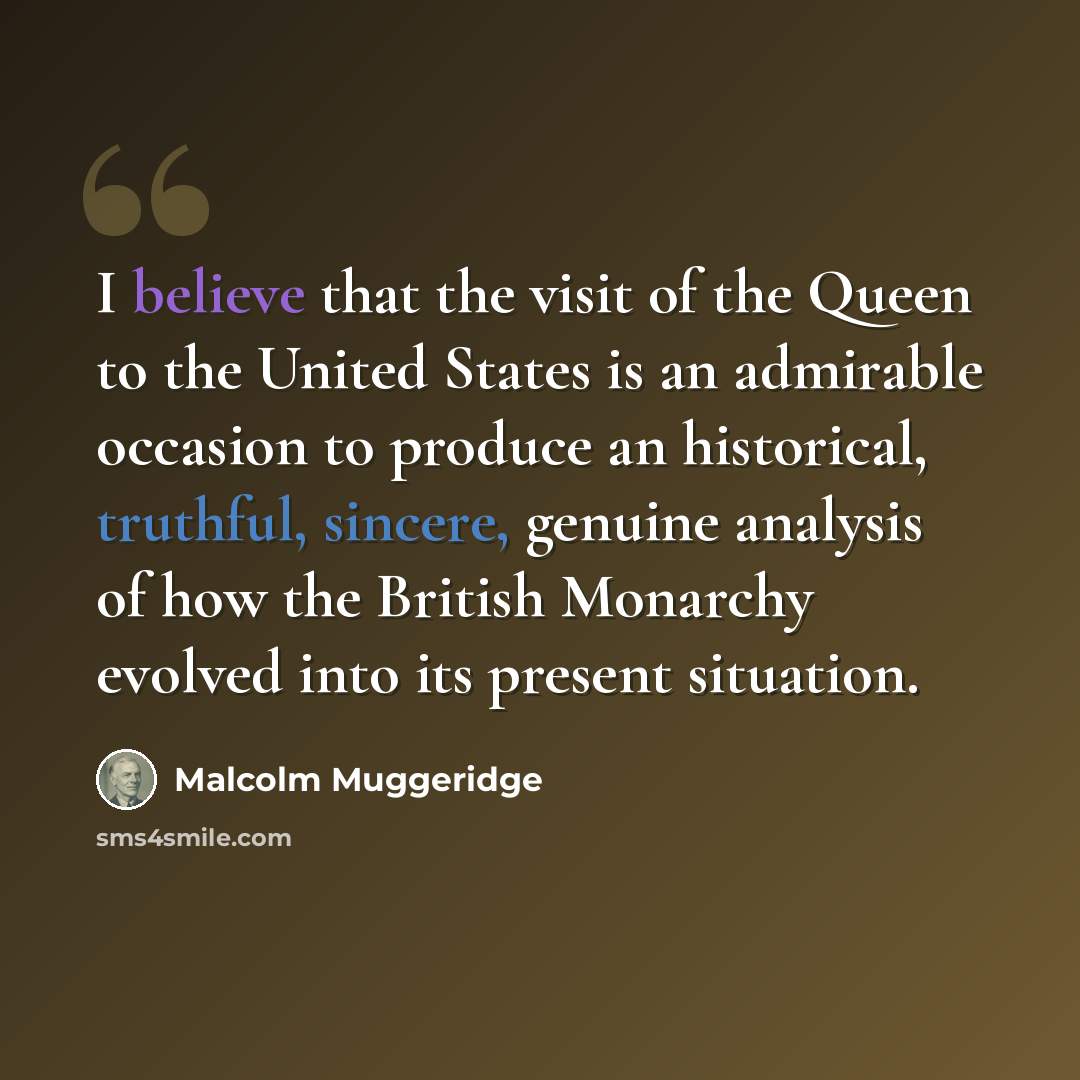 “I believe that the visit of the Queen to the United States is an admirable occasion to produce an historical, truthful, sincere, genuine analysis of how the British Monarchy evolved into its present situation.” quote by Malcolm Muggeridge