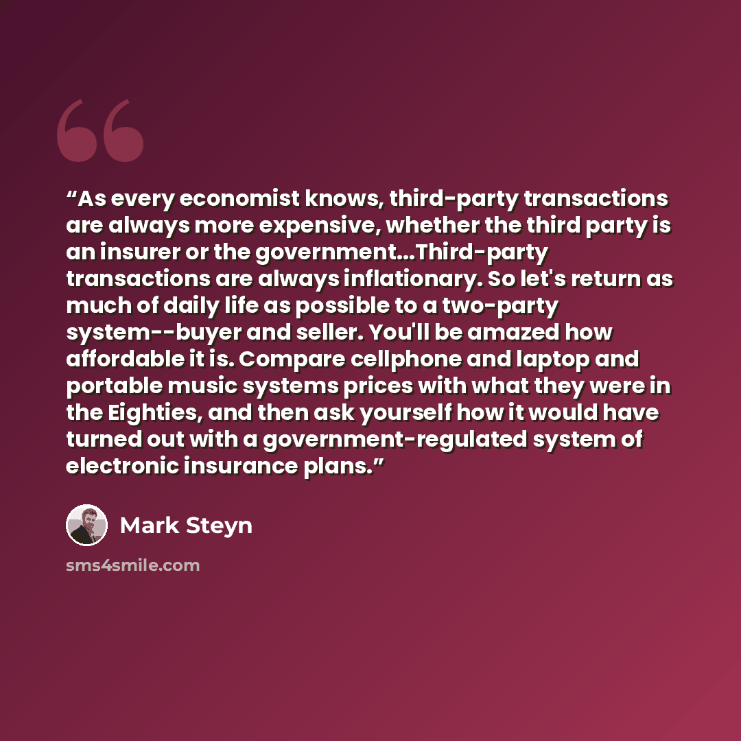 “As every economist knows, third-party transactions are always more expensive, whether the third party is an insurer or the government...Third-party transactions are always inflationary. So let's return as much of daily life as possible to a two-party system--buyer and seller. You'll be amazed how…” quote by Mark Steyn