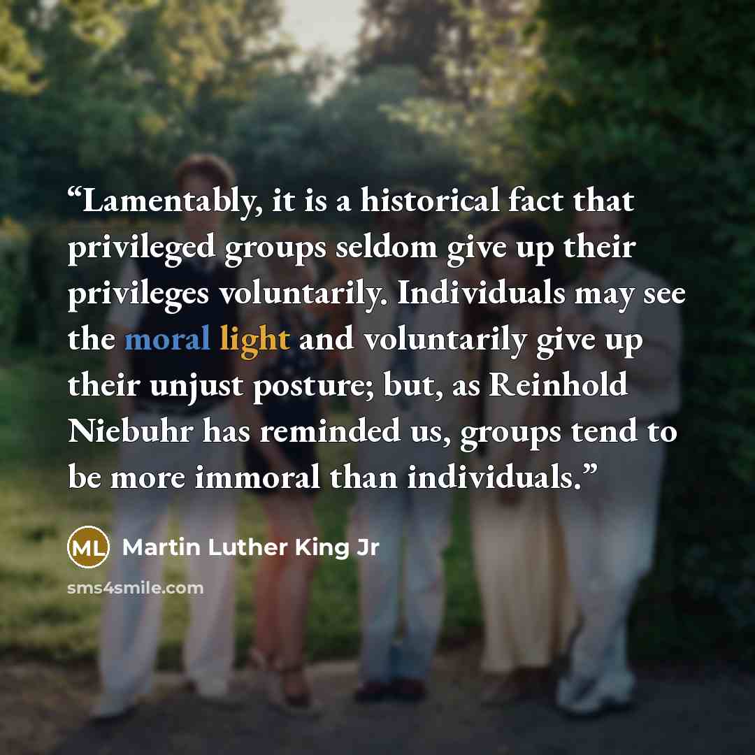 “Lamentably, it is a historical fact that privileged groups seldom give up their privileges voluntarily. Individuals may see the moral light and voluntarily give up their unjust posture; but, as Reinhold Niebuhr has reminded us, groups tend to be more immoral than individuals.” quote by Martin Luther King Jr
