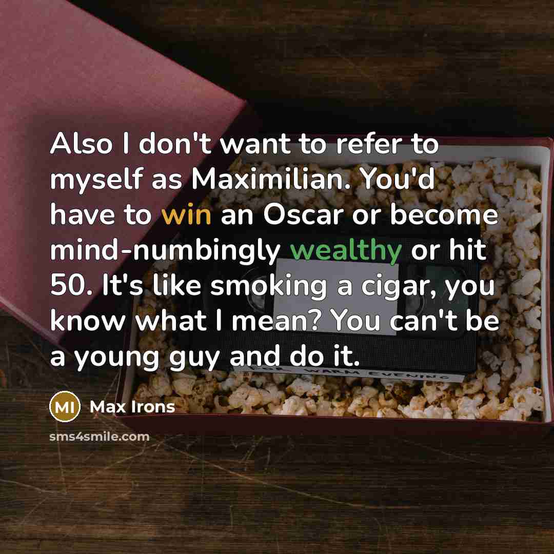 “Also I don't want to refer to myself as Maximilian. You'd have to win an Oscar or become mind-numbingly wealthy or hit 50. It's like smoking a cigar, you know what I mean? You can't be a young guy and do it.” quote by Max Irons