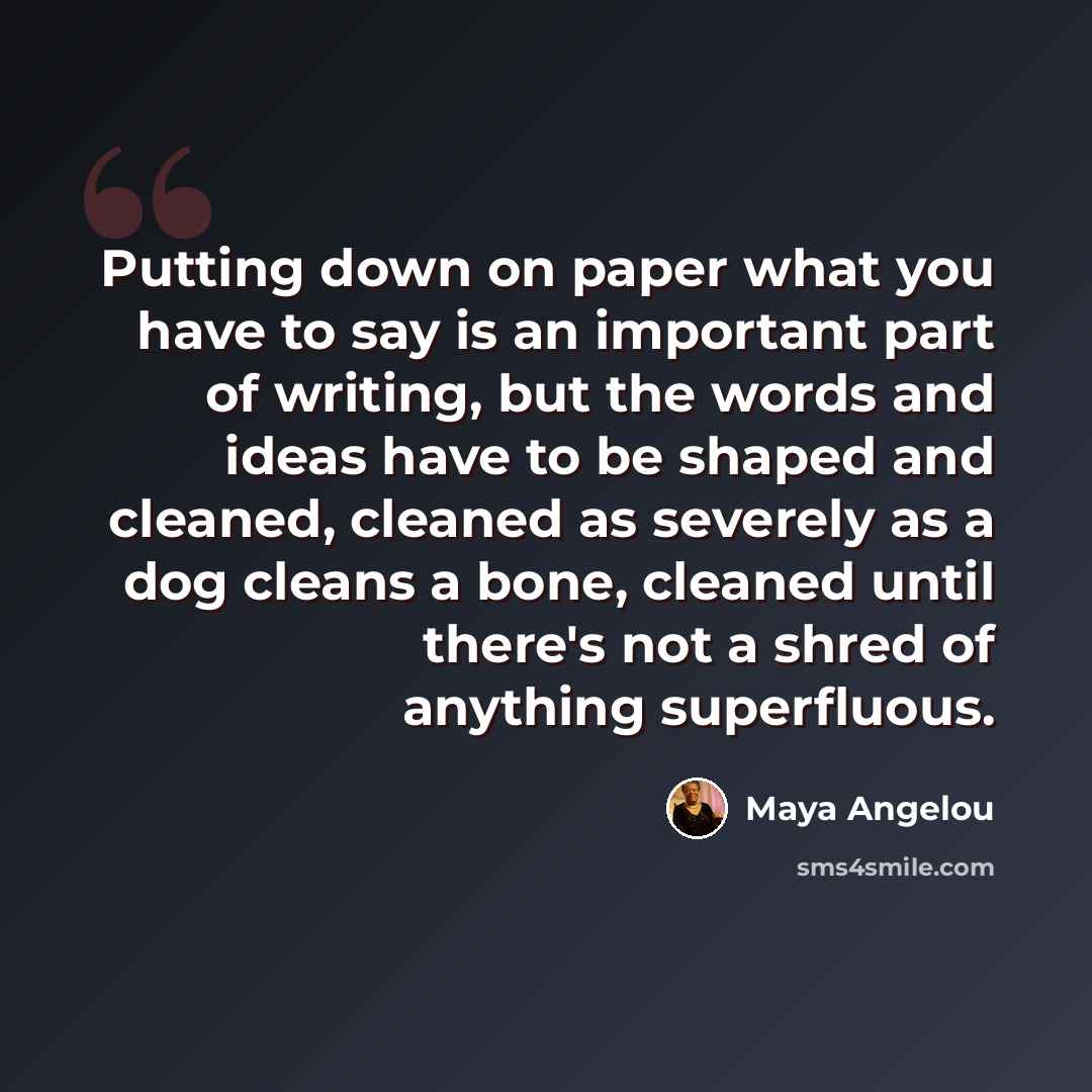 “Putting down on paper what you have to say is an important part of writing, but the words and ideas have to be shaped and cleaned, cleaned as severely as a dog cleans a bone, cleaned until there's not a shred of anything superfluous.” quote by Maya Angelou