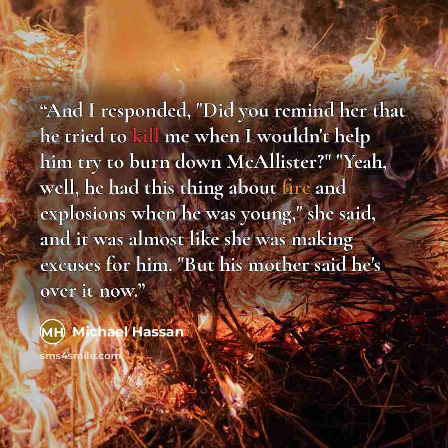 “And I responded, "Did you remind her that he tried to kill me when I wouldn't help him try to burn down McAllister?" "Yeah, well, he had this thing about fire and explosions when he was young," she said, and it was almost like she was making excuses for him. "But his mother said he's over it now.” quote by Michael Hassan