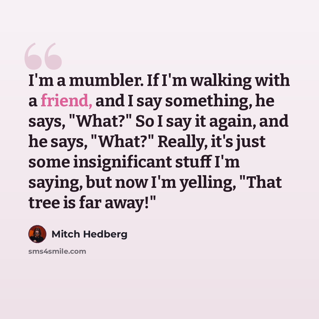 “I'm a mumbler. If I'm walking with a friend, and I say something, he says, "What?" So I say it again, and he says, "What?" Really, it's just some insignificant stuff I'm saying, but now I'm yelling, "That tree is far away!"” quote by Mitch Hedberg