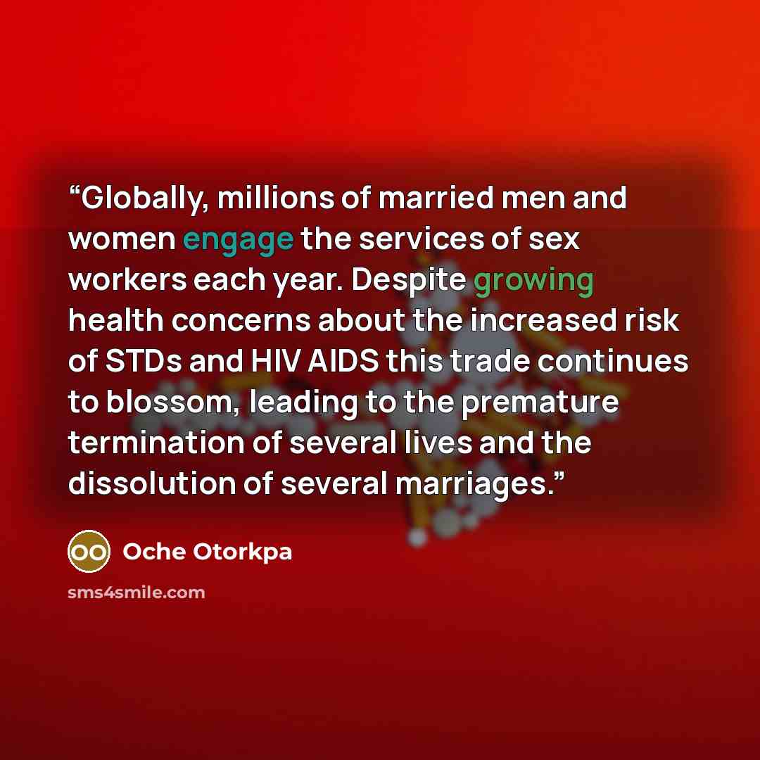“Globally, millions of married men and women engage the services of sex workers each year. Despite growing health concerns about the increased risk of STDs and HIV AIDS this trade continues to blossom, leading to the premature termination of several lives and the dissolution of several marriages.” quote by Oche Otorkpa