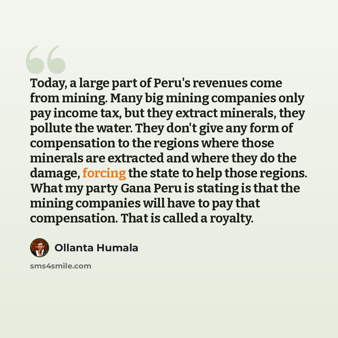 “Today, a large part of Peru's revenues come from mining. Many big mining companies only pay income tax, but they extract minerals, they pollute the water. They don't give any form of compensation to the regions where those minerals are extracted and where they do the damage, forcing the state to…” quote by Ollanta Humala