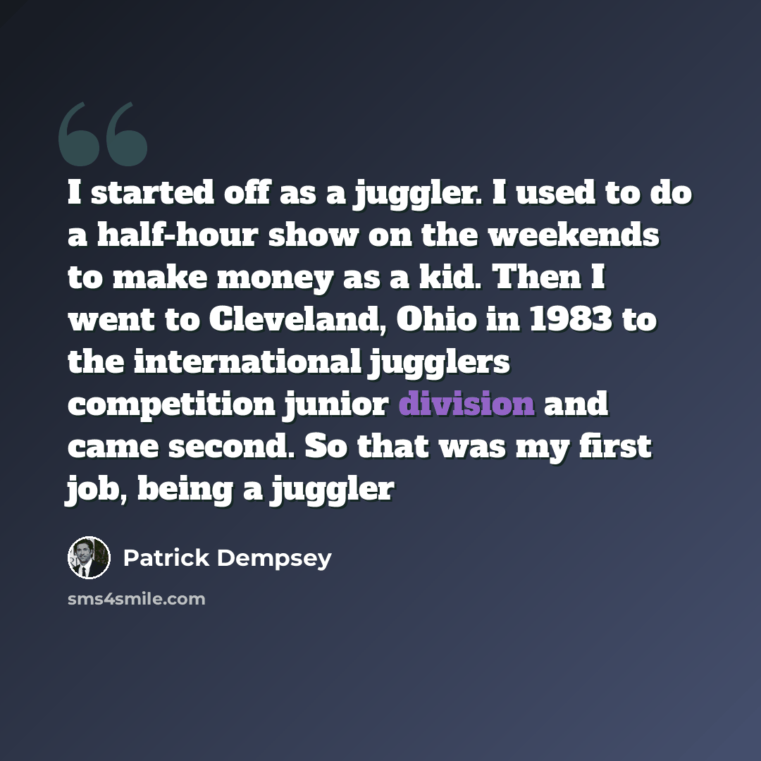 “I started off as a juggler. I used to do a half-hour show on the weekends to make money as a kid. Then I went to Cleveland, Ohio in 1983 to the international jugglers competition junior division and came second. So that was my first job, being a juggler” quote by Patrick Dempsey