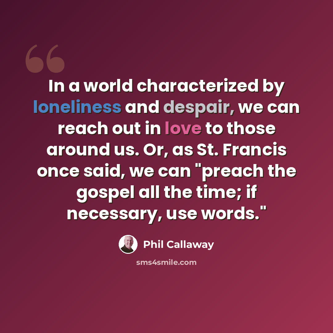 “In a world characterized by loneliness and despair, we can reach out in love to those around us. Or, as St. Francis once said, we can "preach the gospel all the time; if necessary, use words."” quote by Phil Callaway