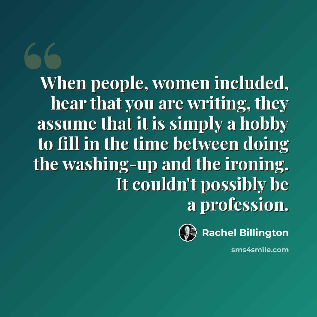 “When people, women included, hear that you are writing, they assume that it is simply a hobby to fill in the time between doing the washing-up and the ironing. It couldn't possibly be a profession.” quote by Rachel Billington