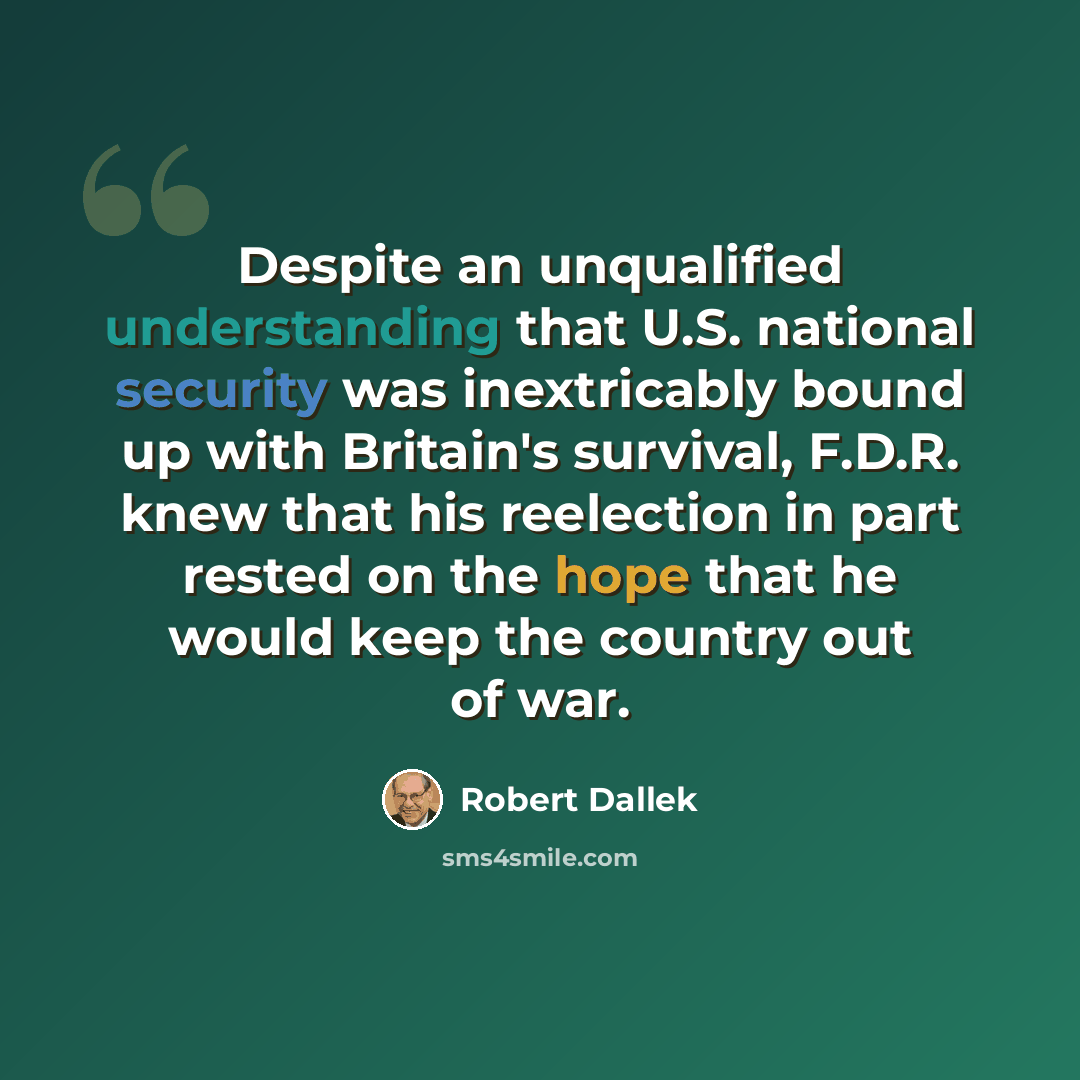 “Despite an unqualified understanding that U.S. national security was inextricably bound up with Britain's survival, F.D.R. knew that his reelection in part rested on the hope that he would keep the country out of war.” quote by Robert Dallek