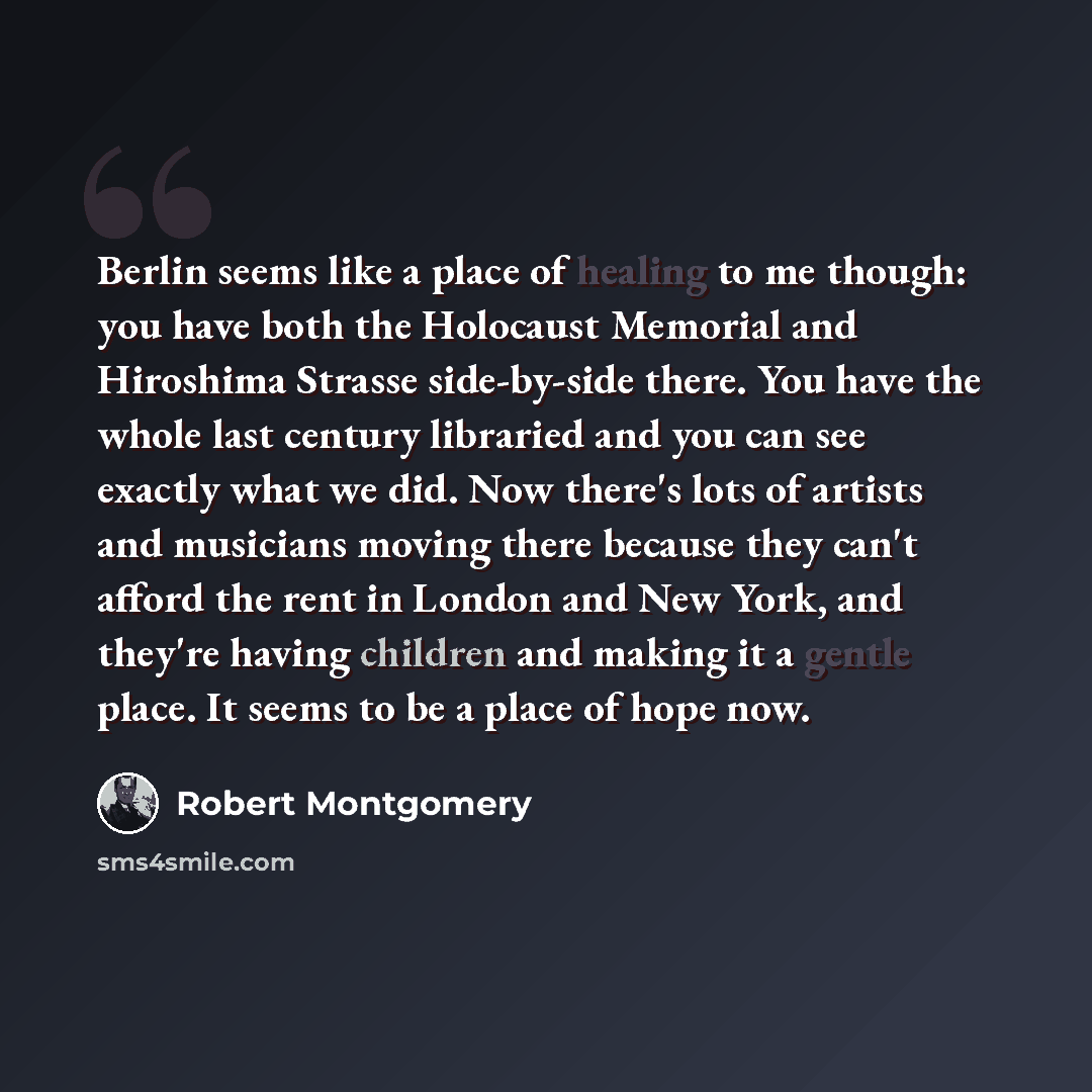 “Berlin seems like a place of healing to me though: you have both the Holocaust Memorial and Hiroshima Strasse side-by-side there. You have the whole last century libraried and you can see exactly what we did. Now there's lots of artists and musicians moving there because they can't afford the rent…” quote by Robert Montgomery