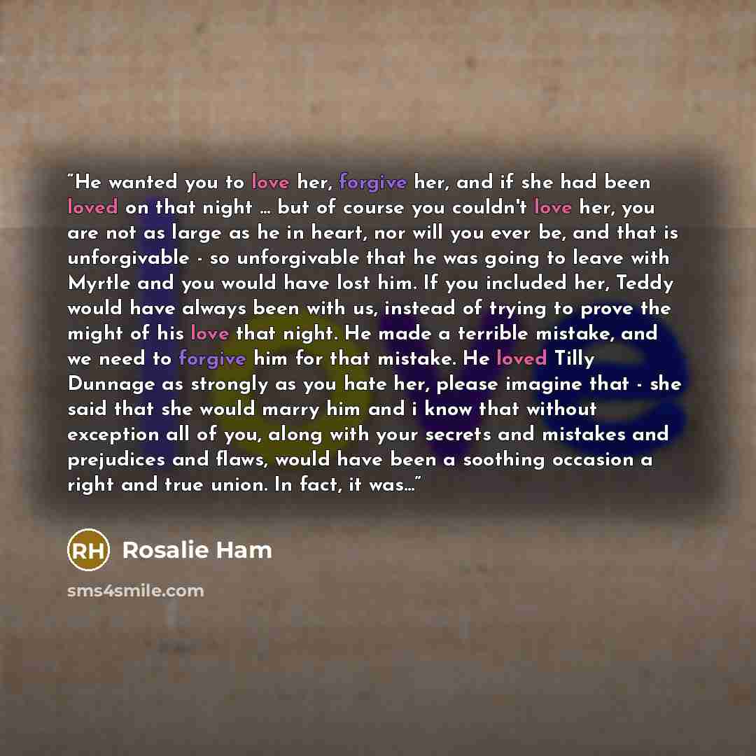 “He wanted you to love her, forgive her, and if she had been loved on that night ... but of course you couldn't love her, you are not as large as he in heart, nor will you ever be, and that is unforgivable - so unforgivable that he was going to leave with Myrtle and you would have lost him. If you…” quote by Rosalie Ham