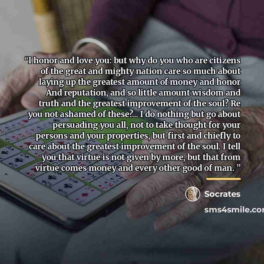 “I honor and love you: but why do you who are citizens of the great and mighty nation care so much about laying up the greatest amount of money and honor And reputation, and so little amount wisdom and truth and the greatest improvement of the soul? Re you not ashamed of these?... I do nothing but…” quote by Socrates