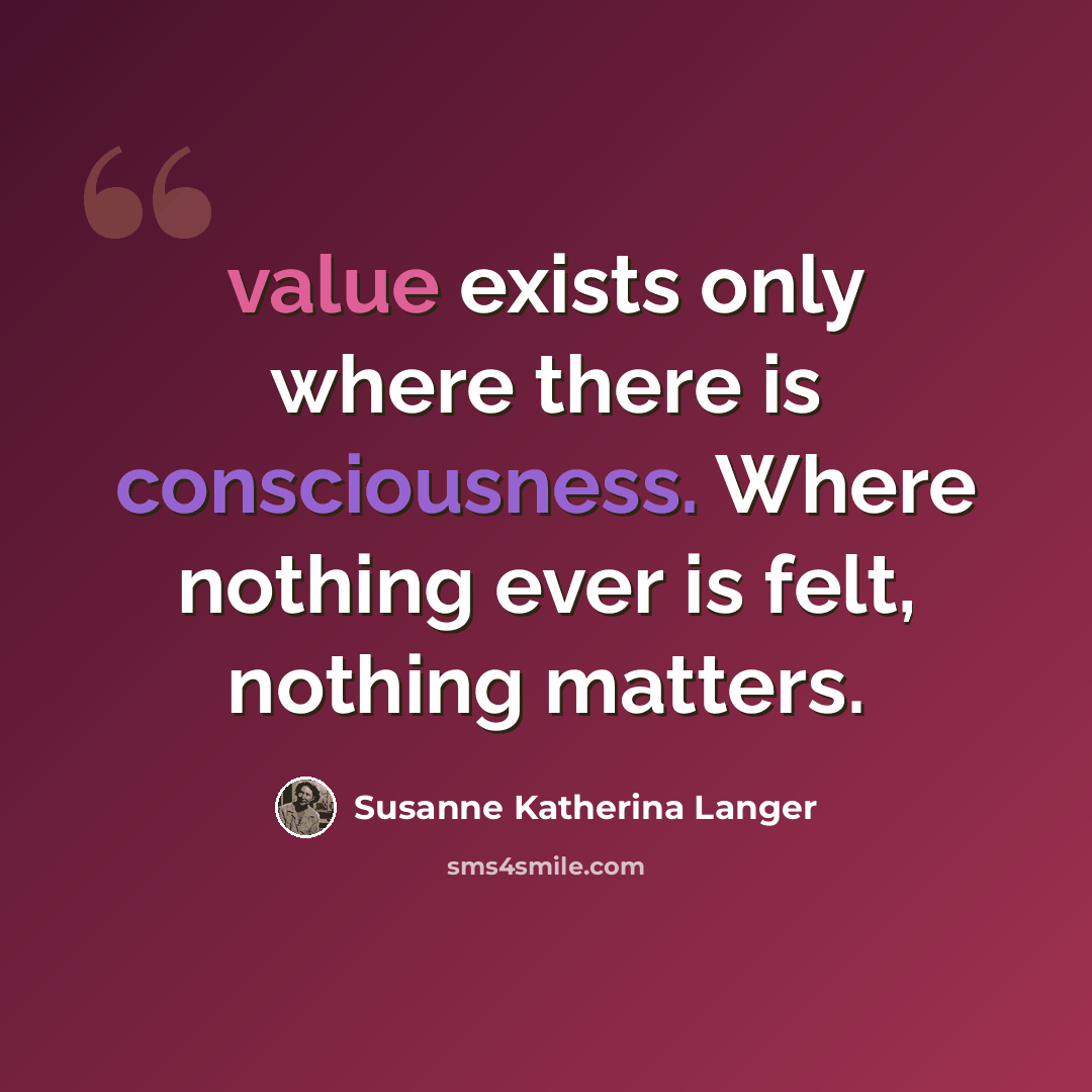 “value exists only where there is consciousness. Where nothing ever is felt, nothing matters.” quote by Susanne Katherina Langer