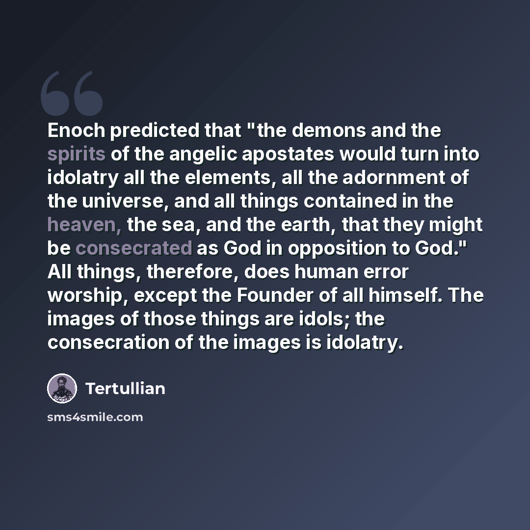 “Enoch predicted that "the demons and the spirits of the angelic apostates would turn into idolatry all the elements, all the adornment of the universe, and all things contained in the heaven, the sea, and the earth, that they might be consecrated as God in opposition to God." All things…” quote by Tertullian