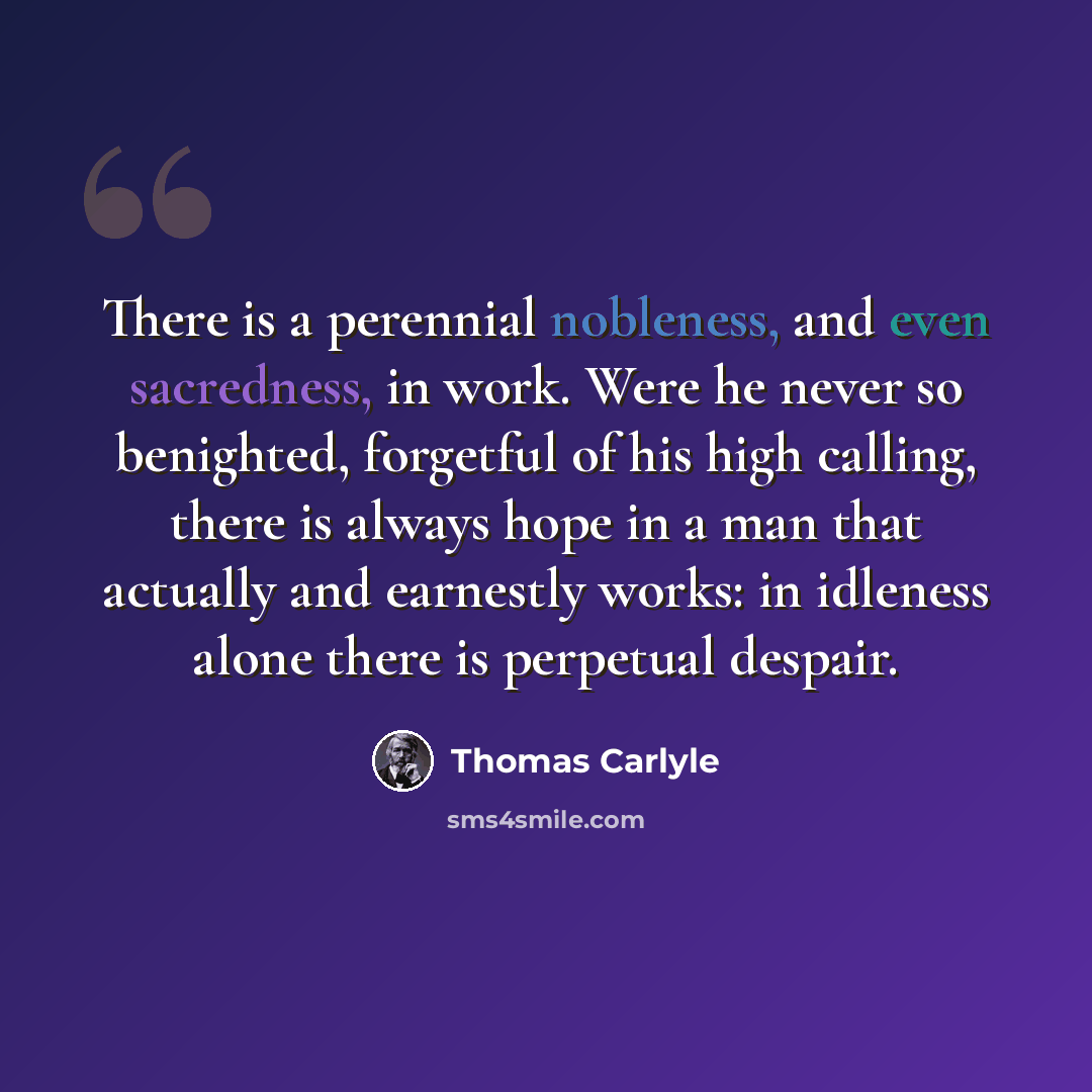 “There is a perennial nobleness, and even sacredness, in work. Were he never so benighted, forgetful of his high calling, there is always hope in a man that actually and earnestly works: in idleness alone there is perpetual despair.” quote by Thomas Carlyle